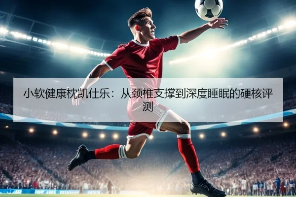 小软健康枕凯仕乐：从颈椎支撑到深度睡眠的硬核评测