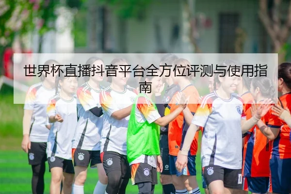 世界杯直播抖音平台全方位评测与使用指南